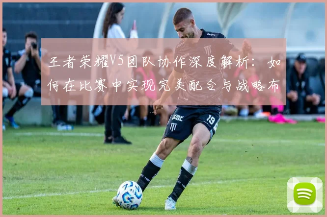 王者荣耀V5团队协作深度解析：如何在比赛中实现完美配合与战略布局
