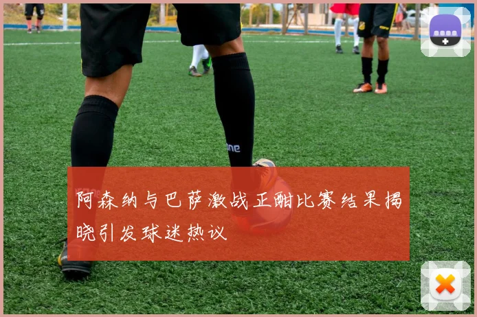 阿森纳与巴萨激战正酣比赛结果揭晓引发球迷热议